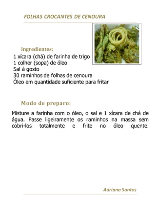 FOLHAS CROCANTES DE CENOURA
Ingredientes:
1 xícara (chá) de farinha de trigo
1 colher (sopa) de óleo
Sal à gosto
30 raminhos de folhas de cenoura
Óleo em quantidade suficiente para fritar
Modo de preparo:
Misture a farinha com o óleo, o sal e 1 xícara de chá de
água. Passe ligeiramente os raminhos na massa sem
cobri-los totalmente e frite no óleo quente.
Adriana Santos
 