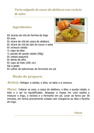 Torta salgada de casca de abóbora com recheio
de talos
Ingredientes:
03 xícaras de chá de farinha de trigo
03 ovos
01 xícara de chá de casca de abóbora
01 xícara de chá de talo de couve e salsa
01 cenoura ralada
½ copo de óleo
½ pacote de queijo ralado (50g)
01 cebola pequena
01 dente de alho
01 copo de leite (250 mL)
Sal a gosto
01 colher de sobremesa de fermento em pó
Modo de preparo:
Recheio: Refogar a cebola, o alho, os talos e a cenoura.
Massa: Colocar os ovos, a casca de abóbora, o óleo, o queijo ralado, o
leite e o sal no liquidificador. Despejar a massa em uma vasilha e
misturar o trigo, o recheio e o fermento em pó. Levar ao forno por 30
minutos, em forma previamente untada com margarina ou óleo e farinha
de trigo.
Vitória
 