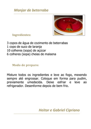 Manjar de beterraba
Ingredientes:
3 copos de água de cozimento de beterrabas
1 copo de suco de laranja
10 colheres (sopa) de açúcar
6 colheres (sopa) cheias de maisena
Modo de preparo:
Misture todos os ingredientes e leve ao fogo, mexendo
sempre até engrossar. Coloque em forma para pudim,
previamente umedecida. Deixe esfriar e leve ao
refrigerador. Desenforme depois de bem frio.
Heitor e Gabriel Cipriano
 