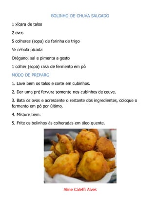 BOLINHO DE CHUVA SALGADO
1 xícara de talos
2 ovos
5 colheres (sopa) de farinha de trigo
½ cebola picada
Orégano, sal e pimenta a gosto
1 colher (sopa) rasa de fermento em pó
MODO DE PREPARO
1. Lave bem os talos e corte em cubinhos.
2. Dar uma pré fervura somente nos cubinhos de couve.
3. Bata os ovos e acrescente o restante dos ingredientes, coloque o
fermento em pó por último.
4. Misture bem.
5. Frite os bolinhos às colheradas em óleo quente.
Aline Caleffi Alves
 