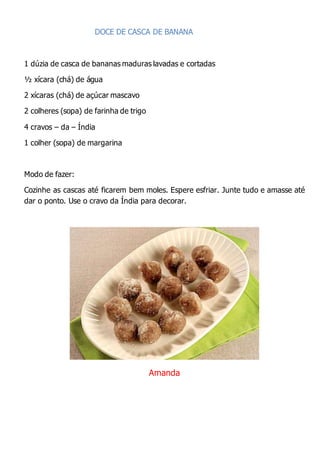 DOCE DE CASCA DE BANANA
1 dúzia de casca de bananas maduras lavadas e cortadas
½ xícara (chá) de água
2 xícaras (chá) de açúcar mascavo
2 colheres (sopa) de farinha de trigo
4 cravos – da – Índia
1 colher (sopa) de margarina
Modo de fazer:
Cozinhe as cascas até ficarem bem moles. Espere esfriar. Junte tudo e amasse até
dar o ponto. Use o cravo da Índia para decorar.
Amanda
 