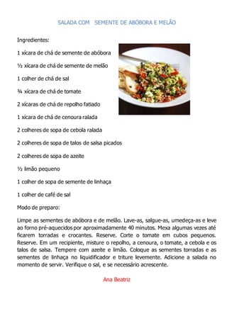 SALADA COM SEMENTE DE ABÓBORA E MELÃO
Ingredientes:
1 xícara de chá de semente de abóbora
½ xícara de chá de semente de melão
1 colher de chá de sal
¾ xícara de chá de tomate
2 xícaras de chá de repolho fatiado
1 xícara de chá de cenoura ralada
2 colheres de sopa de cebola ralada
2 colheres de sopa de talos de salsa picados
2 colheres de sopa de azeite
½ limão pequeno
1 colher de sopa de semente de linhaça
1 colher de café de sal
Modo de preparo:
Limpe as sementes de abóbora e de melão. Lave-as, salgue-as, umedeça-as e leve
ao forno pré-aquecidos por aproximadamente 40 minutos. Mexa algumas vezes até
ficarem torradas e crocantes. Reserve. Corte o tomate em cubos pequenos.
Reserve. Em um recipiente, misture o repolho, a cenoura, o tomate, a cebola e os
talos de salsa. Tempere com azeite e limão. Coloque as sementes torradas e as
sementes de linhaça no liquidificador e triture levemente. Adicione a salada no
momento de servir. Verifique o sal, e se necessário acrescente.
Ana Beatriz
 