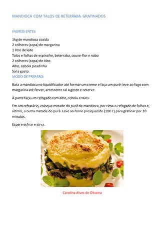 MANDIOCA COM TALOS DE BETERRABA GRATINADOS
INGREDIENTES:
1kg de mandioca cozida
2 colheres (sopa) de margarina
1 litro de leite
Talos e folhas de espinafre, beterraba, couve-flor e nabo
2 colheres (sopa) de óleo
Alho, cebola picadinha
Sal a gosto.
MODO DEPREPARO:
Bata a mandioca no liquidificador até formar umcreme e faça um purê: leve ao fogo com
margarina até ferver, acrescentesal a gosto e reserve.
À parte faça um refogado com alho, cebola e talos.
Em um refratário, coloque metade do purêde mandioca, por cima o refogado de folhas e,
último, a outra metade do purê. Leve ao forno preaquecido (180 C) para gratinar por 10
minutos.
Espere esfriar e sirva.
Carolina Alves de Oliveira
 