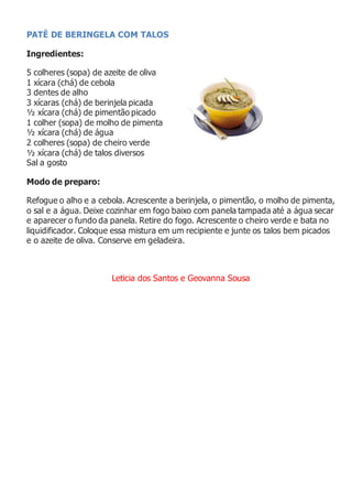 PATÊ DE BERINGELA COM TALOS
Ingredientes:
5 colheres (sopa) de azeite de oliva
1 xícara (chá) de cebola
3 dentes de alho
3 xícaras (chá) de berinjela picada
½ xícara (chá) de pimentão picado
1 colher (sopa) de molho de pimenta
½ xícara (chá) de água
2 colheres (sopa) de cheiro verde
½ xícara (chá) de talos diversos
Sal a gosto
Modo de preparo:
Refogue o alho e a cebola. Acrescente a berinjela, o pimentão, o molho de pimenta,
o sal e a água. Deixe cozinhar em fogo baixo com panela tampada até a água secar
e aparecer o fundo da panela. Retire do fogo. Acrescente o cheiro verde e bata no
liquidificador. Coloque essa mistura em um recipiente e junte os talos bem picados
e o azeite de oliva. Conserve em geladeira.
Leticia dos Santos e Geovanna Sousa
 