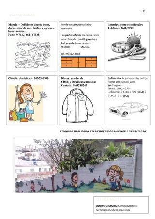11
CLASSIFICADOS
PESQUISA REALIZADA PELA PROFESSORA DENISE E VERA TROTA
Marcia – Deliciosos doces: bolos,
doces, pães de mel, trufas, cupcakes,
bem casados...
Fone: 9 7162-8614 (TIM)
CEI VILA SALETE
EQUIPE GESTORA: Silmara Martins
PortellaJosineide R. Kavashita
Vende-se camade solteiro
seminova.
Na parte inferior da cama existe
uma cômoda com 06 gavetas e
baú grande (duas portas).
$650.00 Mônica
cel.: 99422-8683
Lourdes: corte e confecções
Telefone: 2681-7999
Claudia: diarista cel: 96503-6336 Dimas: vendas de
CDs/DVDs/calças/camisetas
Contato: 9 65290245
Polimento de carros entre outros
Entrar em contato com
Wellington
Fones: 2682-7256
Celulares: 9 6348-4709 (TIM) 9
6355-3101 (TIM)
 