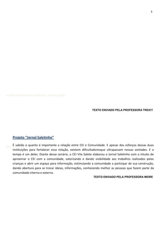 3
CONHECENDO NOSSA UNIDADE- NOSSAS AÇÕES
CONHECENDO NOSSO TRABALHO TRABALHO, NOSSA UNIDADE, NOSSAS AÇÕES
Projeto “Jornal Saletinho”
É sabido o quanto é importante a relação entre CEI e Comunidade. E apesar dos esforços dessas duas
instituições para fortalecer essa relação, existem dificultadoresque ultrapassam nossas vontades. E o
tempo é um deles. Diante desse cenário, o CEI Vila Salete elaborou o Jornal Saletinho com o intuito de
aproximar o CEI com a comunidade, valorizando e dando visibilidade aos trabalhos realizados pelas
crianças e abrir um espaço para informação, estimulando a comunidade a participar de sua construção,
dando abertura para se trocar ideias, informações, conhecendo melhor as pessoas que fazem parte da
comunidade interna e externa.
TEXTO ENVIADO PELA PROFESSORA MEIRE
TEXTO ENVIADO PELA PROFESSORA TREICY
 