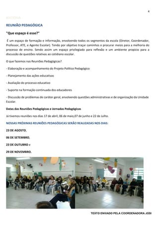 4
MATÉRIA
REUNIÃO PEDAGÓGICA
"Que espaço é esse?"
É um espaço de formação e informação, envolvendo todos os segmentos da escola (Diretor, Coordenador,
Professor, ATE, e Agente Escolar). Tendo por objetivo traçar caminhos e procurar meios para a melhoria do
processo de ensino. Sendo assim um espaço privilegiado para reflexão e um ambiente propício para a
discussão de questões relativas ao cotidiano escolar.
O que fazemos nas Reuniões Pedagógicas?
- Elaboração e acompanhamento do Projeto Político Pedagógico
- Planejamento das ações educativas
- Avaliação do processo educativo
- Suporte na formação continuada dos educadores
- Discussão de problemas de caráter geral, envolvendo questões administrativas e de organização da Unidade
Escolar.
Datas das Reuniões Pedagógicas e Jornadas Pedagógicas
Já tivemos reuniões nos dias 17 de abril, 06 de maio,07 de junho e 22 de Julho.
NOSSAS PRÓXIMAS REUNIÕES PEDAGÓGICAS SERÃO REALIZADAS NOS DIAS:
23 DE AGOSTO,
06 DE SETEMBRO,
23 DE OUTUBRO e
29 DE NOVEMBRO.
TEXTO ENVIADO PELA COORDENADORA JOSI
 