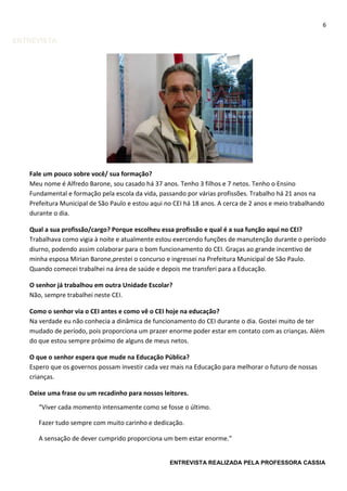 6
ENTREVISTA
Fale um pouco sobre você/ sua formação?
Meu nome é Alfredo Barone, sou casado há 37 anos. Tenho 3 filhos e 7 netos. Tenho o Ensino
Fundamental e formação pela escola da vida, passando por várias profissões. Trabalho há 21 anos na
Prefeitura Municipal de São Paulo e estou aqui no CEI há 18 anos. A cerca de 2 anos e meio trabalhando
durante o dia.
Qual a sua profissão/cargo? Porque escolheu essa profissão e qual é a sua função aqui no CEI?
Trabalhava como vigia à noite e atualmente estou exercendo funções de manutenção durante o período
diurno, podendo assim colaborar para o bom funcionamento do CEI. Graças ao grande incentivo de
minha esposa Mirian Barone,prestei o concurso e ingressei na Prefeitura Municipal de São Paulo.
Quando comecei trabalhei na área de saúde e depois me transferi para a Educação.
O senhor já trabalhou em outra Unidade Escolar?
Não, sempre trabalhei neste CEI.
Como o senhor via o CEI antes e como vê o CEI hoje na educação?
Na verdade eu não conhecia a dinâmica de funcionamento do CEI durante o dia. Gostei muito de ter
mudado de período, pois proporciona um prazer enorme poder estar em contato com as crianças. Além
do que estou sempre próximo de alguns de meus netos.
O que o senhor espera que mude na Educação Pública?
Espero que os governos possam investir cada vez mais na Educação para melhorar o futuro de nossas
crianças.
Deixe uma frase ou um recadinho para nossos leitores.
ENTREVISTA REALIZADA PELA PROFESSORA CASSIA
“Viver cada momento intensamente como se fosse o último.
Fazer tudo sempre com muito carinho e dedicação.
A sensação de dever cumprido proporciona um bem estar enorme.”
 