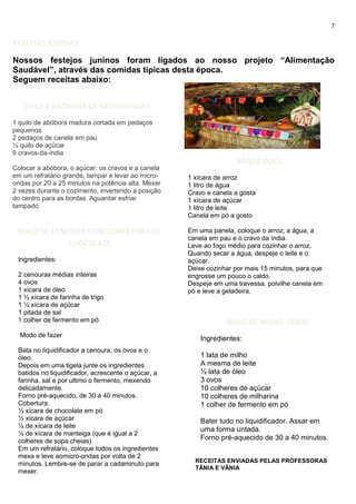 7
RECEITAS JUNINAS
Nossos festejos juninos foram ligados ao nosso projeto “Alimentação
Saudável”, através das comidas típicas desta época.
Seguem receitas abaixo:
DOCE E ABÓBORA DE MICROONDAS
1 quilo de abóbora madura cortada em pedaços
pequenos
2 pedaços de canela em pau
½ quilo de açúcar
9 cravos-da-índia
Colocar a abóbora, o açúcar, os cravos e a canela
em um refratário grande, tampar e levar ao micro-
ondas por 20 a 25 minutos na potência alta. Mexer
2 vezes durante o cozimento, invertendo a posição
do centro para as bordas. Aguardar esfriar
tampado.
ARROZ DOCE
1 xícara de arroz
1 litro de água
Cravo e canela a gosta
1 xícara de açúcar
1 litro de leite
Canela em pó a gosto
Em uma panela, coloque o arroz, a água, a
canela em pau e o cravo da índia.
Leve ao fogo médio para cozinhar o arroz.
Quando secar a água, despeje o leite e o
açúcar.
Deixe cozinhar por mais 15 minutos, para que
engrosse um pouco o caldo.
Despeje em uma travessa, polvilhe canela em
pó e leve a geladeira.
BOLO DE MILHO VERDE
Ingredientes:
1 lata de milho
A mesma de leite
½ lata de óleo
3 ovos
10 colheres de açúcar
10 colheres de milharina
1 colher de fermento em pó
Bater tudo no liquidificador. Assar em
uma forma untada.
Forno pré-aquecido de 30 a 40 minutos.
BOLO DE CENOURA COM COBERTURA DE
CHOCOLATE
Ingredientes:
2 cenouras médias inteiras
4 ovos
1 xícara de óleo
1 ½ xícara de farinha de trigo
1 ½ xícara de açúcar
1 pitada de sal
1 colher de fermento em pó
Modo de fazer
Bata no liquidificador a cenoura, os ovos e o
óleo.
Depois em uma tigela junte os ingredientes
batidos no liquidificador, acrescente o açúcar, a
farinha, sal e por ultimo o fermento, mexendo
delicadamente.
Forno pré-aquecido, de 30 a 40 minutos.
Cobertura:
½ xícara de chocolate em pó
½ xícara de açúcar
¼ de xícara de leite
¼ de xícara de manteiga (que é igual a 2
colheres de sopa cheias).
Em um refratário, coloque todos os ingredientes
mexa e leve aomicro-ondas por volta de 2
minutos. Lembre-se de parar a cadaminuto para
mexer.
RECEITAS ENVIADAS PELAS PROFESSORAS
TÂNIA E VÂNIA
 