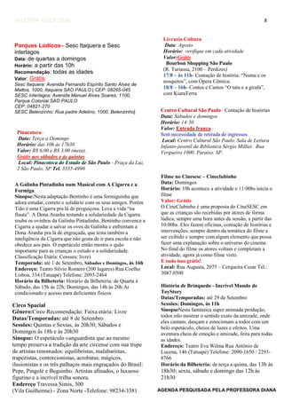8
AGENDA PESQUISADA PELA PROFESSORA DIANA
AGENDA CULTURAL
Parques Lúdicos– Sesc Itaquera e Sesc
interlagos
Data: de quartas a domingos
Horário: a partir das 10h
Recomendação: todas as idades
Valor: Grátis
Sesc Itaquera: Avenida Fernando Espírito Santo Alves de
Mattos, 1000, Itaquera SAO PAULO | CEP: 08265-045
SESC Interlagos: Avenida Manuel Alves Soares, 1100,
Parque Colonial SAO PAULO
CEP: 04821-270
SESC Belenzinho: Rua padre Adelino, 1000, Belenzinho|
Livraria Cultura
Data: Agosto
Horário: verifique em cada atividade
Valor:Grátis
Bourbon Shopping São Paulo
(R. Turiassu, 2100 – Perdizes)
17/8 – às 11h- Contação de história: “Numa e os
nosquitos”, com Ópera Cômica.
18/8 – 16h- Contos e Cantos “O tatu e a girafa”,
com KiaraTerra
Centro Cultural São Paulo– Contação de histórias
Data: Sábados e domingos
Horário: 14:30
Valor: Entrada franca–
Sem necessidade de retirada de ingressos.
Local: Centro Cultural São Paulo. Sala de Leitura
Infanto-juvenil da Biblioteca Sérgio Milliet. Rua
Vergueiro 1000. Paraíso. SP.
Pinacoteca–
Data: Terça a Domingo
Horário: das 10h às 17h30.
Valor: R$ 6,00 e R$ 3,00 (meia).
Grátis aos sábados e às quintas
Local: Pinacoteca do Estado de São Paulo - Praça da Luz,
2 São Paulo, SP Tel. 3335-4990
Filme no Cinesesc – Cineclubinho
Data: Domingos
Horário: 10h acontece a atividade e 11:00hs inicia o
filme
Valor: Grátis
O CineClubinho é uma proposta do CineSESC em
que as crianças são recebidas por atores de forma
lúdica, sempre uma hora antes da sessão, a partir das
10:00hs. Eles fazem oficinas, contação de histórias e
intervenções, sempre dentro da temática do filme a
ser exibido e sempre com algum elemento que possa
fazer uma explanação sobre o universo do cinema.
No final do filme os atores voltam e completam a
atividade, agora já como filme visto.
E tudo isso grátis!
Local: Rua Augusta, 2075 – Cerqueira Cesar Tel.:
3087.0500
A Galinha Pintadinha num Musical com A Cigarra e a
Formiga
Sinopse:Nesta adaptação Bentinho é uma formiguinha que
adora estudar, correto e solidário com os seus amigos. Porém
Tião é uma Cigarra pra lá de preguiçosa. Leva a vida “na
flauta”. A Dona Aranha testando a solidariedade da Cigarra
rouba os ovinhos da Galinha Pintadinha..Bentinho convence a
Cigarra a ajudar a salvar os ovos da Galinha e enfrentam a
Dona Aranha pra lá de engraçada, que testa também a
inteligência da Cigarra que não gosta de ir para escola e não
obedece aos pais. O espetáculo então mostra o quão
importante para as crianças o estudo e a solidariedade.
Classificação Etária: Censura: livre)
Temporada: até 1 de Setembro, Sábados e Domingos, às 16h
Endereço: Teatro Silvio Romero (200 lugares) Rua Coelho
Lisboa, 334 (Tatuapé) Telefone: 2093-2464
Horário da Bilheteria: Horário da Bilheteria: de Quarta à
Sábado, das 15h às 22h; Domingos, das 14h às 20h Ar
condicionado e acesso para deficientes físicos
História de Brinquedo - Incrível Mundo de
ToyStory
Datas/Temporadas: até 29 de Setembro
Sessões: Domingos, às 11h
SinopseNesta fantástica super animada produção,
todos irão mostrar o sentido exato da amizade, onde
eles cantam, dançam e emocionam a todos com um
belo espetáculo, cheios de luzes e efeitos. Uma
aventura cheia de emoção e amizade, feita para todas
as idades.
Endereço: Teatro Eva Wilma Rua Antônio de
Lucena, 146 (Tatuapé) Telefone: 2090-1650 / 2293-
8766
Horário da Bilheteria: de terça a quinta, das 13h às
18h30; sexta, sábado e domingo das 12h às
21h30
Circo Spacial
Gênero:Circo Recomendação: Faixa etária: Livre
Datas/Temporadas: até 8 de Setembro
Sessões: Quintas e Sextas, às 20h30; Sábados e
Domingos às 18h e às 20h30
Sinopse: O espetáculo vanguardista que ao mesmo
tempo preserva a tradição da arte circense com sua trupe
de artistas renomados: equilibristas, malabaristas,
trapezistas, contorcionistas, acrobatas, mágicos,
ilusionistas e os três palhaços mais engraçados do Brasil:
Pepe, Pingolé e Buguinho. Artistas afinados, o luxuoso
figurino e a incrível trilha sonora.
Endereço Travessa Simis, 300
(Vila Guilherme) - Zona Norte -Telefone: 98234-3381
 