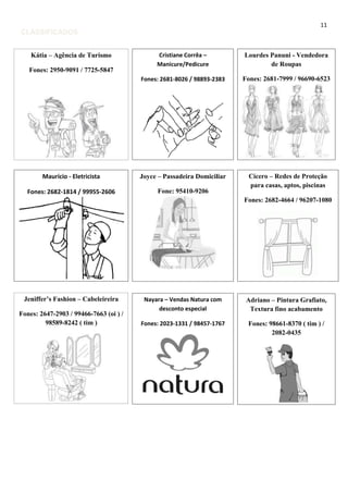 11

CLASSIFICADOS
Kátia – Agência de Turismo

Cristiane Corrêa –
Manicure/Pedicure

Lourdes Panuni - Vendedora
de Roupas

Fones: 2681-8026 / 98893-2383

Fones: 2681-7999 / 96690-6523

Maurício - Eletricista

Joyce – Passadeira Domiciliar

Fones: 2682-1814 / 99955-2606

Fone: 95410-9206

Cícero – Redes de Proteção
para casas, aptos, piscinas

Fones: 2950-9091 / 7725-5847

Fones: 2682-4664 / 96207-1080

Jeniffer’s Fashion – Cabeleireira
Fones: 2647-2903 / 99466-7663 (oi ) /
98589-8242 ( tim )

Nayara – Vendas Natura com
desconto especial

Adriano – Pintura Grafiato,
Textura fino acabamento

Fones: 2023-1331 / 98457-1767

Fones: 98661-8370 ( tim ) /
2082-0435

 