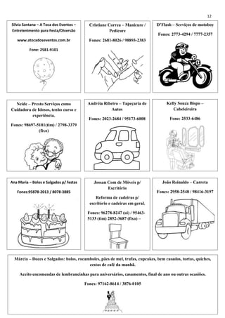 12
Silvia Santana – A Toca dos Eventos –
Entretenimento para Festa/Diversão

Cristiane Correa – Manicure /
Pedicure

www.atocadoseventos.com.br

D’Flash – Serviços de motoboy

Fones: 2681-8026 / 98893-2383

Fones: 2773-4294 / 7777-2357

Fone: 2581-9101

Neide – Presto Serviços como
Cuidadora de Idosos, tenho curso e
experiência.

Andréia Ribeiro – Tapeçaria de
Autos

Kelly Souza Bispo –
Cabeleireira

Fones: 2023-2684 / 95173-6008

Fone: 2533-6486

Jossan Com de Móveis p/
Escritório

João Reinaldo – Carreta

Fones: 98697-5181(tim) / 2798-3379
(fixo)

Ana Maria – Bolos e Salgados p/ festas
Fones:95878-2013 / 8078-3885

Fones: 2958-2548 / 98416-3197

Reforma de cadeiras p/
escritório e cadeiras em geral.
Fones: 96278-8247 (oi) / 954635133 (tim) 2852-3687 (fixo) –

Francisco
Márcia – Doces e Salgados: bolos, rocamboles, pães de mel, trufas, cupcakes, bem casados, tortas, quiches,
cestas de café da manhã.
[´[
Aceito encomendas de lembrancinhas para aniversários, casamentos, final de ano ou outras ocasiões.
Fones: 97162-8614 / 3876-0105

 