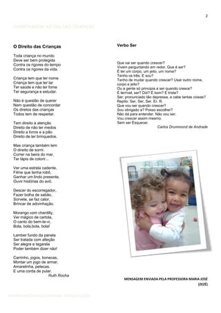 2

HOMENAGEM AO DIA DAS CRIANÇAS

O Direito das Crianças
Toda criança no mundo
Deve ser bem protegida
Contra os rigores do tempo
Contra os rigores da vida.
Criança tem que ter nome
Criança tem que ter lar
Ter saúde e não ter fome
Ter segurança e estudar.
Não é questão de querer
Nem questão de concordar
Os diretos das crianças
Todos tem de respeitar.
Tem direito à atenção
Direito de não ter medos
Direito a livros e a pão
Direito de ter brinquedos.

Verbo Ser

Que vai ser quando crescer?
Vivem perguntando em redor. Que é ser?
É ter um corpo, um jeito, um nome?
Tenho os três. E sou?
Tenho de mudar quando crescer? Usar outro nome,
corpo e jeito?
Ou a gente só principia a ser quando cresce?
É terrível, ser? Dói? É bom? É triste?
Ser; pronunciado tão depressa, e cabe tantas coisas?
Repito: Ser, Ser, Ser. Er. R.
Que vou ser quando crescer?
Sou obrigado a? Posso escolher?
Não dá para entender. Não vou ser.
Vou crescer assim mesmo.
Sem ser Esquecer.
Carlos Drummond de Andrade

Mas criança também tem
O direito de sorrir.
Correr na beira do mar,
Ter lápis de colorir...
Ver uma estrela cadente,
Filme que tenha robô,
Ganhar um lindo presente,
Ouvir histórias do avô.
Descer do escorregador,
Fazer bolha de sabão,
Sorvete, se faz calor,
Brincar de adivinhação.
Morango com chantilly,
Ver mágico de cartola,
O canto do bem-te-vi,
Bola, bola,bola, bola!
Lamber fundo da panela
Ser tratada com afeição
Ser alegre e tagarela
Poder também dizer não!
Carrinho, jogos, bonecas,
Montar um jogo de armar,
Amarelinha, petecas,
E uma corda de pular.
Ruth Rocha

CONHECENDO NOSSA UNIDADE- NOSSAS AÇÕES

MENSAGEM ENVIADA PELA PROFESSORA MARIA JOSÉ
(ZEZÉ)

 