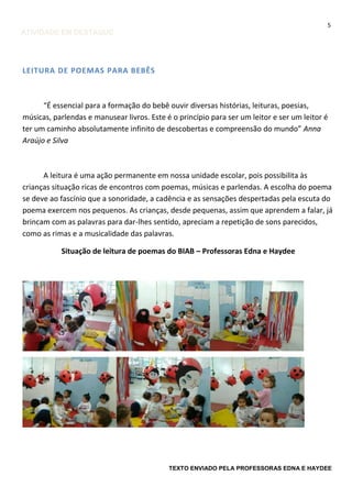 5

ATIVIDADE EM DESTAQUE

LEITURA DE POEMAS PARA BEBÊS

“É essencial para a formação do bebê ouvir diversas histórias, leituras, poesias,
músicas, parlendas e manusear livros. Este é o princípio para ser um leitor e ser um leitor é
ter um caminho absolutamente infinito de descobertas e compreensão do mundo” Anna
Araújo e Silva

A leitura é uma ação permanente em nossa unidade escolar, pois possibilita às
crianças situação ricas de encontros com poemas, músicas e parlendas. A escolha do poema
se deve ao fascínio que a sonoridade, a cadência e as sensações despertadas pela escuta do
poema exercem nos pequenos. As crianças, desde pequenas, assim que aprendem a falar, já
brincam com as palavras para dar-lhes sentido, apreciam a repetição de sons parecidos,
como as rimas e a musicalidade das palavras.
Situação de leitura de poemas do BIAB – Professoras Edna e Haydee

TEXTO ENVIADO PELA PROFESSORAS EDNA E HAYDEE

 