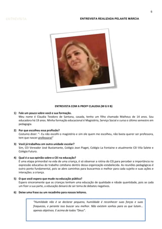 6

ENTREVISTA

ENTREVISTA REALIZADA PELAATE MÁRCIA

ENTREVISTA COM A PROFª CLAUDIA (M G II B)
1) Fale um pouco sobre você e sua formação.
Meu nome é Claudia Teodoro de Santana, casada, tenho um filho chamado Matheus de 14 anos. Sou
educadora há 19 anos. Minha formação educacional é Magistério, Serviço Social e curso o último semestre em
pedagogia.
2) Por que escolheu essa profissão?
Costumo dizer: “- Eu não escolhi o magistério e sim ele quem me escolheu, não basta querer ser professora,
tem que nascer professora!”
3) Você já trabalhou em outra unidade escolar?
Sim, CEI Vereador José Bustamante, Colégio Jean Piaget, Colégio La Fontaine e atualmente CEI Vila Salete e
Colégio Futuro.
4) Qual é a sua opinião sobre o CEI na educação?
É uma etapa primordial na vida de uma criança, é só observar a rotina do CEI,para perceber a importância na
expressão educativa do trabalho cotidiano dentro dessa organização estabelecida. As reuniões pedagógicas é
outro ponto fundamental, pois se abre caminhos para buscarmos o melhor para cada sujeito e suas ações e
interações: a criança.
5) O que você espera que mude na educação pública?
Espero sinceramente que as crianças tenham uma educação de qualidade e nãode quantidade, pois se cada
um fizer a sua parte, a educação deixará de ser tema de debates negativos.
6) Deixe uma frase ou um recadinho para nossos leitores.
“Humildade não é se declarar pequeno, humildade é reconhecer suas forças e suas
fraquezas, e perante isso buscar seu melhor. Não existem sonhos para os que lutam...
apenas objetivos. E acima de todos “Deus”.

 