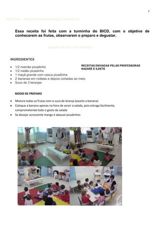 7

RECEITAS – PROJETO ALIMENTAÇÃO SAUDÁVEL
Essa receita foi feita com a turminha do BICD, com o objetivo de
conhecerem as frutas, observarem o preparo e degustar.
SALADA DE FRUTAS SIMPLES
INGREDIENTES
RECEITAS ENVIADAS PELAS PROFESSORAS
1/2 mamão picadinho
NAZARÉ E ILDETE
1/2 melão picadinho
1 maçã grande com casca picadinha
2 bananas em rodelas e depois cortadas ao meio
Suco de 3 laranjas

MODO DE PREPARO
Misture todas as frutas com o suco de laranja (exceto a banana)
Coloque a banana apenas na hora de servir a salada, pois estraga facilmente,
comprometendo todo o gosto da salada
Se desejar acrescente manga e abacaxi picadinhos

 