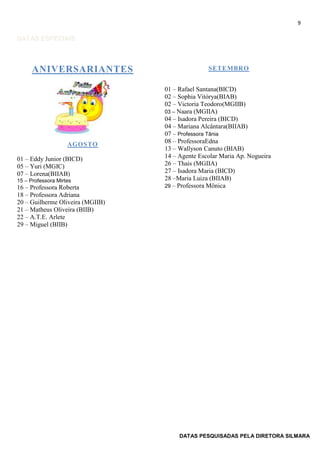 9

DATAS ESPECIAIS

ANIVERSARIANTES

AGOSTO
01 – Eddy Junior (BICD)
05 – Yuri (MGIC)
07 – Lorena(BIIAB)
15 – Professora Mirtes

16 – Professora Roberta
18 – Professora Adriana
20 – Guilherme Oliveira (MGIIB)
21 – Matheus Oliveira (BIIB)
22 – A.T.E. Arlete
29 – Miguel (BIIB)

SETEMBRO
01 – Rafael Santana(BICD)
02 – Sophia Vitórya(BIAB)
02 – Victoria Teodoro(MGIIB)
03 – Naara (MGIIA)
04 – Isadora Pereira (BICD)
04 – Mariana Alcântara(BIIAB)
07 – Professora Tânia
08 – ProfessoraEdna
13 – Wallyson Canuto (BIAB)
14 – Agente Escolar Maria Ap. Nogueira
26 – Thais (MGIIA)
27 – Isadora Maria (BICD)
28 –Maria Luiza (BIIAB)
29 – Professora Mônica

DATAS PESQUISADAS PELA DIRETORA SILMARA

 