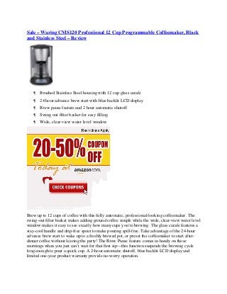 Sale – Waring CMS120 Professional 12 Cup Programmable Coffeemaker, Black
and Stainless Steel – Review




      Brushed Stainless Steel housing with 12 cup glass carafe
      24 hour advance brew start with blue backlit LCD display
      Brew pause feature and 2 hour automatic shutoff
      Swing out filter basket for easy filling
      Wide, clear-view water level window




Brew up to 12 cups of coffee with this fully automatic, professional-looking coffeemaker. The
swing-out filter basket makes adding ground coffee simple while the wide, clear-view water level
window makes it easy to see exactly how many cups you’re brewing. The glass carafe features a
stay-cool handle and drip-free spout to make pouring spill-free. Take advantage of the 24-hour
advance brew start to wake up to a freshly brewed pot, or preset the coffeemaker to start after-
dinner coffee without leaving the party! The Brew Pause feature comes in handy on those
mornings when you just can’t wait for that first sip—this function suspends the brewing cycle
long enough to pour a quick cup. A 2-hour automatic shutoff, blue backlit LCD display and
limited one-year product warranty provide no-worry operation.
 