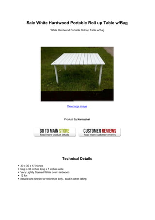 Sale White Hardwood Portable Roll up Table w/Bag
                           White Hardwood Portable Roll up Table w/Bag




                                          View large image




                                       Product By Nantucket




                                     Technical Details
30 x 30 x 17 inches
bag is 32 inches long x 7 inches wide
Very Lightly Stained White over Hardwood
12 lbs
natural one shown for reference only , sold in other listing
 