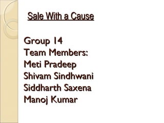 Sale With a CauseSale With a Cause
Group 14Group 14
Team Members:Team Members:
Meti PradeepMeti Pradeep
Shivam SindhwaniShivam Sindhwani
Siddharth SaxenaSiddharth Saxena
Manoj KumarManoj Kumar
 