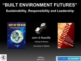 “BUILT ENVIRONMENT FUTURES”
 Sustainability, Responsibility and Leadership




                  John S Ratcliffe
                    Visiting Professor

                   University of Salford




                        Salford
                       April 2011
 