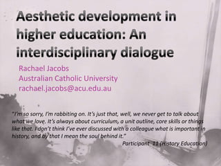 Aesthetic development in higher education: An interdisciplinary dialogue  Rachael Jacobs AustralianCatholicUniversity rachael.jacobs@acu.edu.au  “I’m so sorry, I’m rabbiting on. It’s just that, well, we never get to talk about what we love. It’s always about curriculum, a unit outline, core skills or things like that. I don’t think I’ve ever discussed with a colleague what is important in history, and by that I mean the soul behind it.”  				Participant  11 (History Education)  