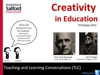 Creativity
                                          in Education
              Hello and                                                19 October 2012
           welcome to our
            TLC webinar.
               Please go to
           tools>audio>audio
             setup wizard to
            check your audio




                                          Prof. Paul Haywood                      Carol Yeager
                                          University of Salford, UK   Empire State College, NY, USA
Chrissi   Cristina


Teaching and Learning Conversations (TLC)
http://pgcapsalford.wordpress.com/tlcs/
 