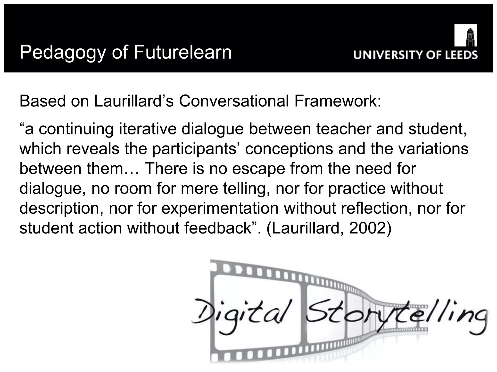 Pedagogy of Futurelearn
Based on Laurillard’s Conversational Framework:
“a continuing iterative dialogue between teacher and student,
which reveals the participants’ conceptions and the variations
between them… There is no escape from the need for
dialogue, no room for mere telling, nor for practice without
description, nor for experimentation without reflection, nor for
student action without feedback”. (Laurillard, 2002)
 