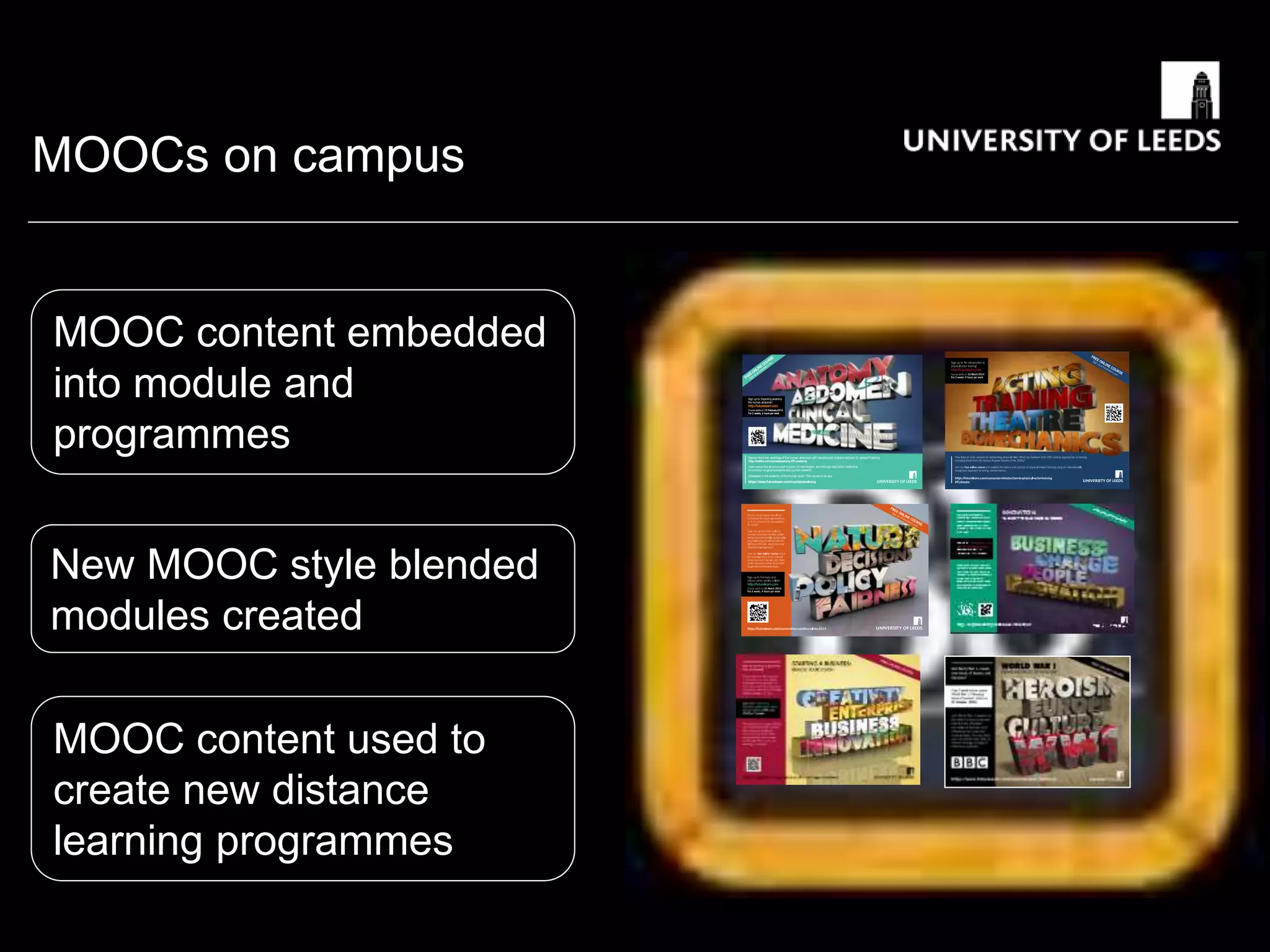 MOOCs on campus
FREE
ONLIN
E
COURSE
Sign
up
at
futurelearn.co
m
https://futurelearn.com/courses/when-worlds-collide
Sign up to ‘Exploring anatomy:
the human abdomen’
http://futurelearn.com
Coursestartson 10 February2014
For 3 weeks, 4 hoursper week
Explore the inner workings of the human abdomen with experienced anatomy lecturer Dr James Pickering
http://twitter.com/accessanatomy #FLanatomy
Learn about the structure and function of vital organs, and through discussion relate this
to common surgical scenarios and current research.
Interested in the anatomy of the human body?This course is for you.
https://www.futurelearn.com/courses/anatomy
MOOC content embedded
into module and
programmes
New MOOC style blended
modules created
MOOC content used to
create new distance
learning programmes
 
