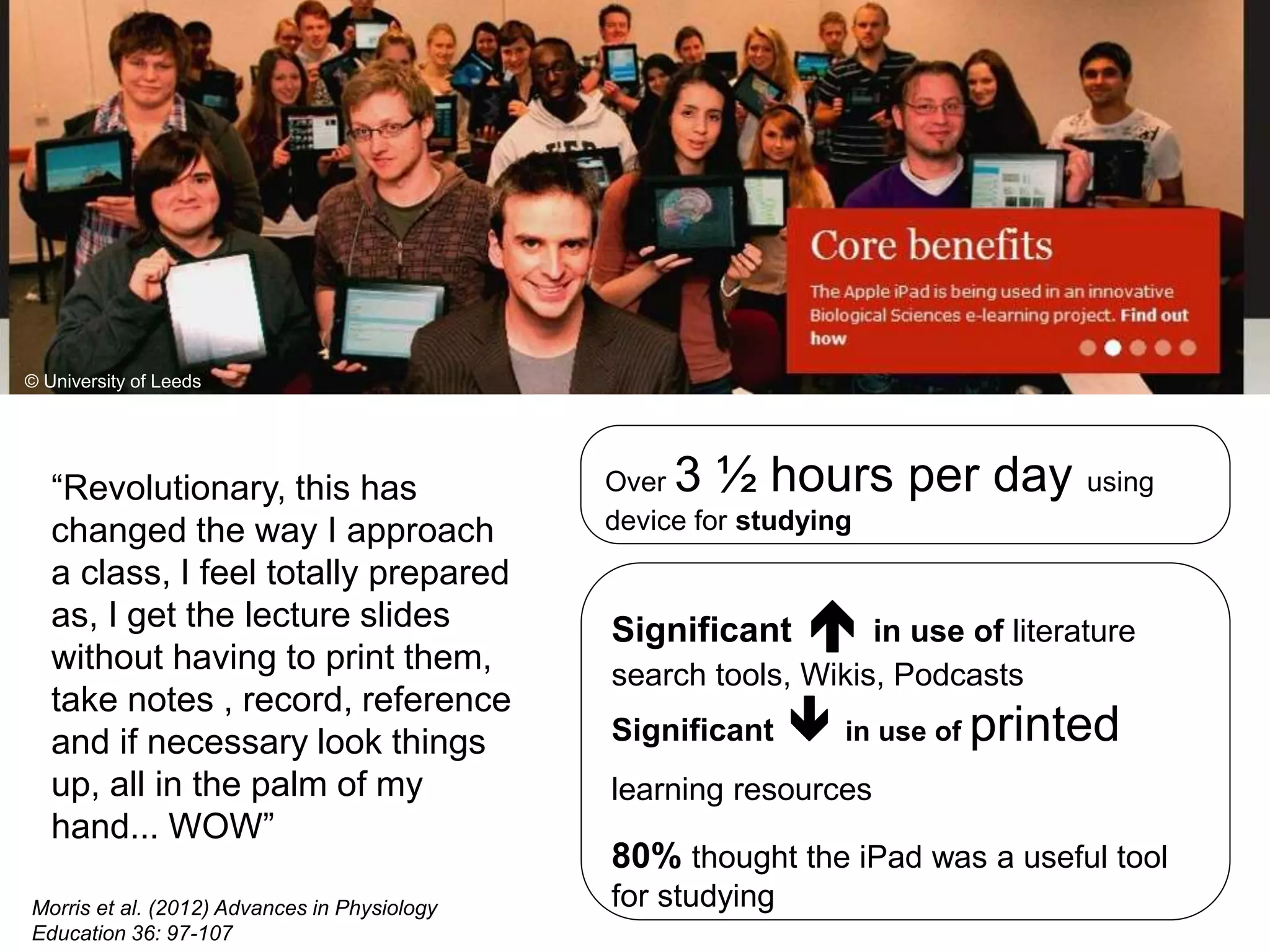 “Revolutionary, this has
changed the way I approach
a class, I feel totally prepared
as, I get the lecture slides
without having to print them,
take notes , record, reference
and if necessary look things
up, all in the palm of my
hand... WOW”
© University of Leeds
© University of Leeds
Over 3 ½ hours per day using
device for studying
Significant  in use of literature
search tools, Wikis, Podcasts
Significant  in use of printed
learning resources
80% thought the iPad was a useful tool
for studyingMorris et al. (2012) Advances in Physiology
Education 36: 97-107
 