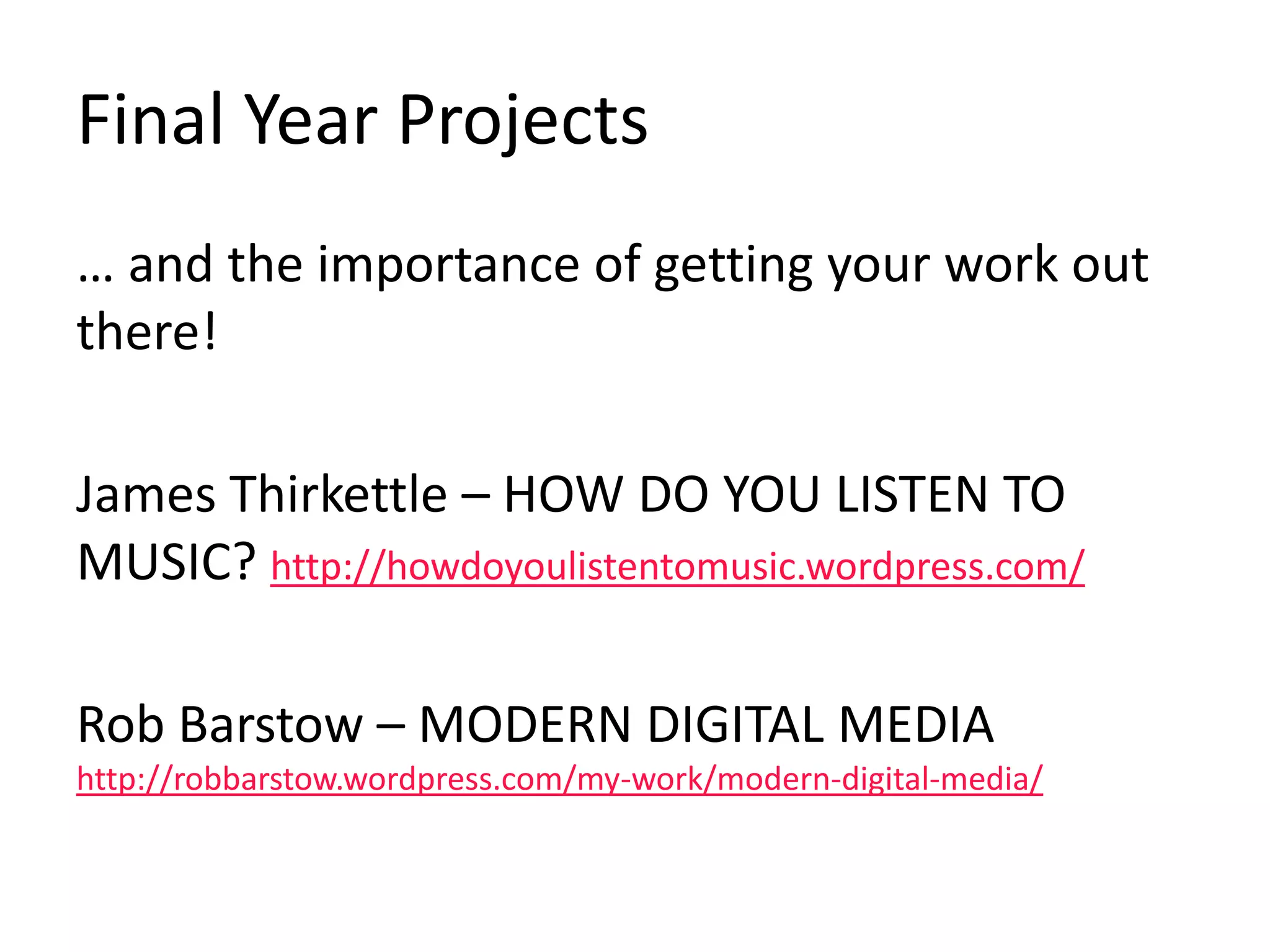 Final Year Projects
… and the importance of getting your work out
there!
James Thirkettle – HOW DO YOU LISTEN TO
MUSIC? http://howdoyoulistentomusic.wordpress.com/
Rob Barstow – MODERN DIGITAL MEDIA
http://robbarstow.wordpress.com/my-work/modern-digital-media/
 