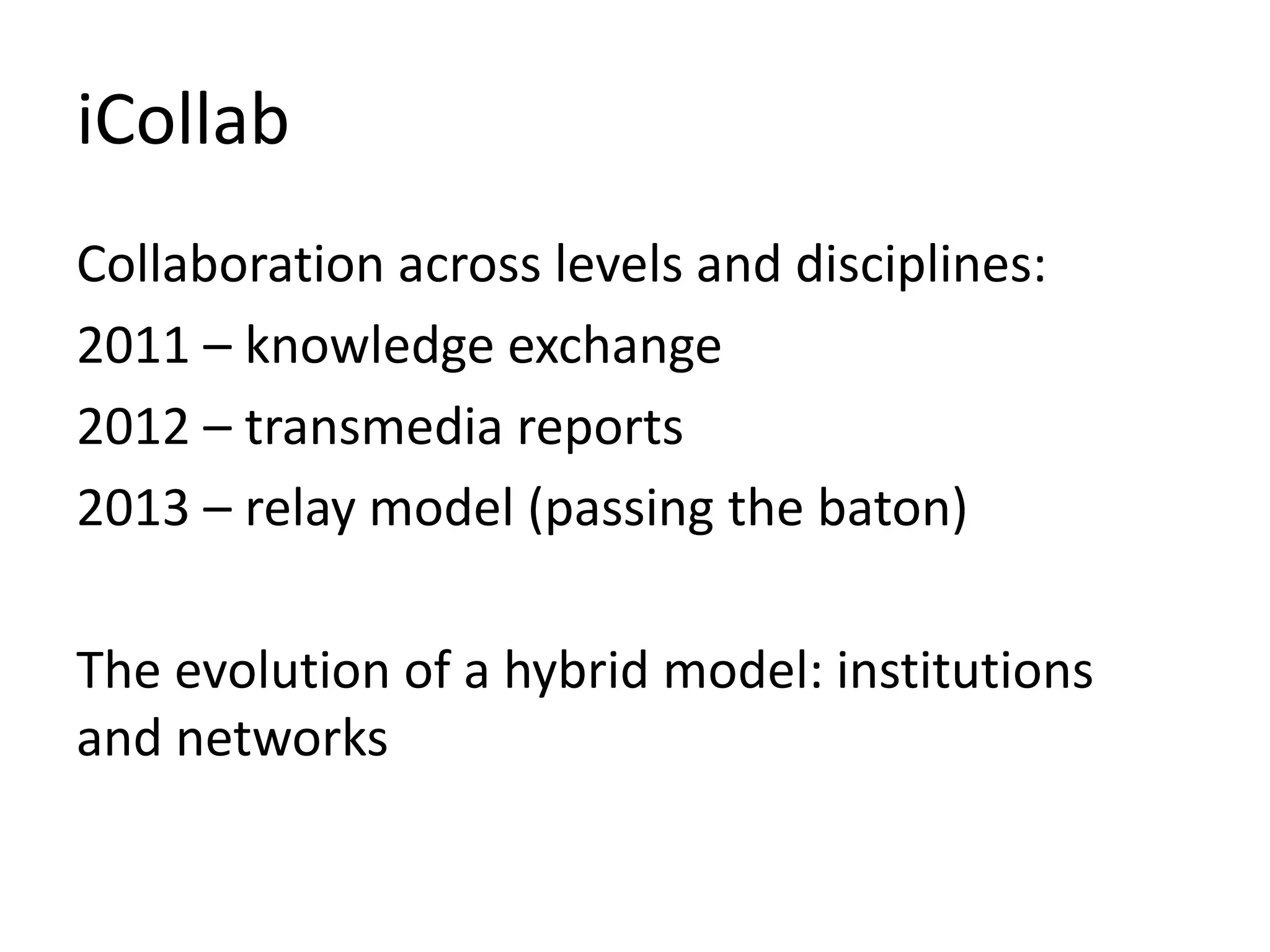 iCollab
Collaboration across levels and disciplines:
2011 – knowledge exchange
2012 – transmedia reports
2013 – relay model (passing the baton)
The evolution of a hybrid model: institutions
and networks
 