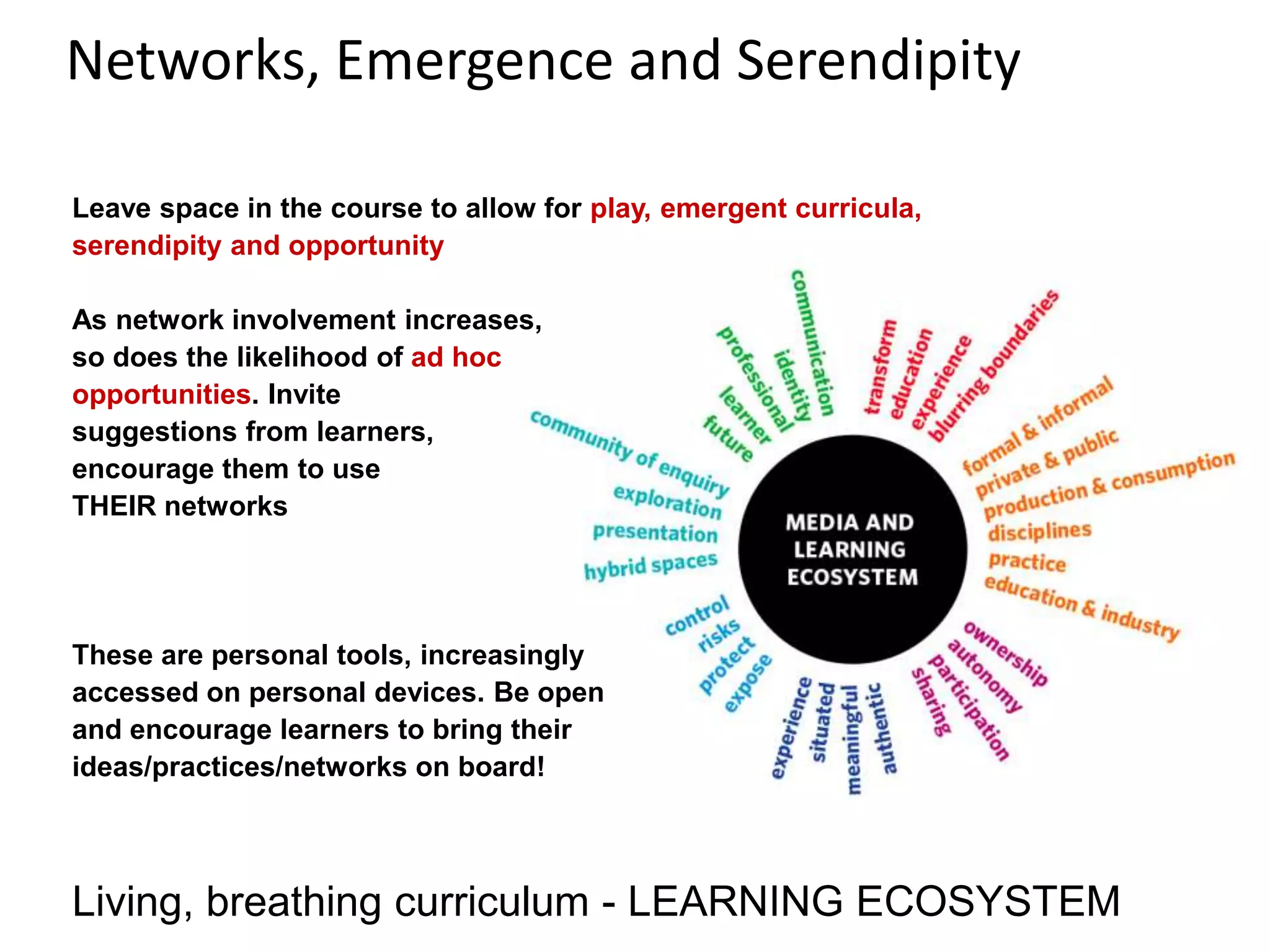 Networks, Emergence and Serendipity
Living, breathing curriculum - LEARNING ECOSYSTEM
Leave space in the course to allow for play, emergent curricula,
serendipity and opportunity
As network involvement increases,
so does the likelihood of ad hoc
opportunities. Invite
suggestions from learners,
encourage them to use
THEIR networks
These are personal tools, increasingly
accessed on personal devices. Be open
and encourage learners to bring their
ideas/practices/networks on board!
 