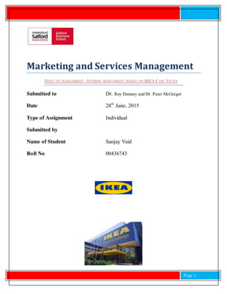 Page 1
Marketing and Services Management
TITLE OF ASSIGNMENT: INTERIM ASSIGNMENT BASED ON IKEA CASE STUDY
Submitted to Dr. Roy Damary and Dr. Peter McGregor
Date 28th
June, 2015
Type of Assignment Individual
Submitted by
Name of Student Sanjay Vaid
Roll No 00436743
 