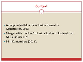 Context
 Amalgamated Musicians’ Union formed in
Manchester, 1893
 Merger with London Orchestral Union of Professional
Mu...
