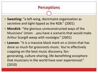 Perceptions
 Sweeting: “a left-wing, doctrinaire organisation as
secretive and tight-lipped as the KGB.” (2001)
 Mendick...