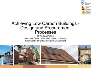 Achieving Low Carbon Buildings - Design and Procurement Processes Dr Andrew Platten Associate Dean, Leeds Metropolitan University Chair Centre for Urban and Built Environment 