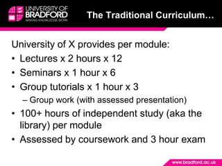 The Traditional Curriculum…University of X provides per module:Lectures x 2 hours x 12Seminars x 1 hour x 6Group tutorials x 1 hour x 3Group work (with assessed presentation)100+ hours of independent study (aka the library) per moduleAssessed by coursework and 3 hour exam