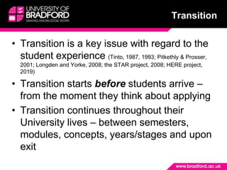 TransitionTransition is a key issue with regard to the student experience (Tinto, 1987, 1993; Pitkethly & Prosser, 2001; Longden and Yorke, 2008; the STAR project, 2008; HERE project, 2019)Transition starts before students arrive – from the moment they think about applyingTransition continues throughout their University lives – between semesters, modules, concepts, years/stages and upon exit 