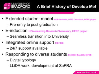 A Brief History of Develop Me! Extended student model HEA Pathfinder, NTFS Outduction, HERE projectPre-entry to post graduationE-induction HEA e-learning Research Observatory, HERE project Seamless transition into University Integrated online support HEFCE24/7 support availableResponding to diverse students ELESIG/HEA/JISC/HEFCEDigital typologyLLiDA work, development of SaPRA