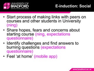 E-induction: SocialStart process of making links with peers on courses and other students in University (ning)Share hopes, fears and concerns about starting course (ning, expectations questionnaire)Identify challenges and find answers to burning questions (expectations questionnaire)Feel ‘at home’ (mobile app)