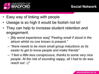 Completion of SaPRA to identify levels of confidence and develop action plan to reflect on with personal tutor and evidence in PDP (SaPRA, online resources)Social NetworkEasy way of linking with peopleUseage is so high it would be foolish not to!They can help to increase student retention and engagement:[My worst experience was] “Feeling small if stood in the atrium whilst no one known is present.”“there needs to be more small group inductions so its easier to get to know people and make friends”“I feel a little less conspicuous, thanks to some very nice people. At the risk of sounding sappy, all I had to do was reach out :-)"