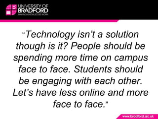 	“Technology isn’t a solution though is it? People should be spending more time on campus face to face. Students should be engaging with each other. Let’s have less online and more face to face.”