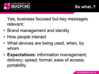 So what..?	Yes, business focused but key messages relevant:Brand management and identityHow people interactWhat devices are being used, when, by whomExpectations: information management; delivery; speed; format; ease of access; portability