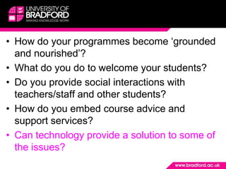 How do your programmes become ‘grounded and nourished’?What do you do to welcome your students? Do you provide social interactions with teachers/staff and other students?How do you embed course advice and support services?Can technology provide a solution to some of the issues?