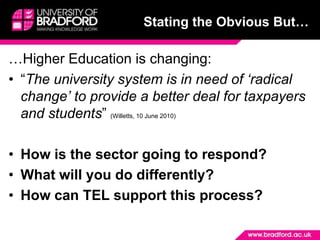 Stating the Obvious But……Higher Education is changing:“The university system is in need of ‘radical change’ to provide a better deal for taxpayers and students” (Willetts, 10 June 2010)How is the sector going to respond?What will you do differently?How can TEL support this process?