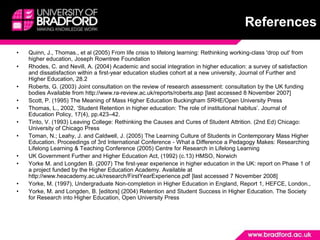 ReferencesQuinn, J., Thomas., et al (2005) From life crisis to lifelong learning: Rethinking working-class 'drop out' from higher education, Joseph Rowntree FoundationRhodes, C. and Nevill, A. (2004) Academic and social integration in higher education: a survey of satisfaction and dissatisfaction within a first-year education studies cohort at a new university, Journal of Further and Higher Education, 28.2Roberts, G. (2003) Joint consultation on the review of research assessment: consultation by the UK funding bodies Available from http://www.ra-review.ac.uk/reports/roberts.asp [last accessed 8 November 2007]Scott, P. (1995) The Meaning of Mass Higher Education Buckingham SRHE/Open University PressThomas, L., 2002, ‘Student Retention in higher education: The role of institutional habitus’. Journal of Education Policy, 17(4), pp.423–42.Tinto, V. (1993) Leaving College: Rethinking the Causes and Cures of Student Attrition. (2nd Ed) Chicago: University of Chicago PressToman, N.; Leahy, J. and Caldwell, J. (2005) The Learning Culture of Students in Contemporary Mass Higher Education. Proceedings of 3rd International Conference - What a Difference a Pedagogy Makes: Researching Lifelong Learning & Teaching Conference (2005) Centre for Research in Lifelong LearningUK Government Further and Higher Education Act, (1992) (c.13) HMSO, NorwichYorke M. and Longden B. (2007) The first-year experience in higher education in the UK: report on Phase 1 of a project funded by the Higher Education Academy. Available at http://www.heacademy.ac.uk/research/FirstYearExperience.pdf [last accessed 7 November 2008]Yorke, M. (1997), Undergraduate Non-completion in Higher Education in England, Report 1, HEFCE, London.,Yorke, M. and Longden, B. [editors] (2004) Retention and Student Success in Higher Education. The Society for Research into Higher Education, Open University Press
