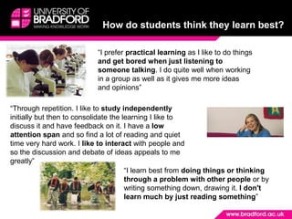 How do students think they learn best?“I prefer practical learning as I like to do things and get bored when just listening to someone talking. I do quite well when working in a group as well as it gives me more ideas and opinions” “Through repetition. I like to study independently initially but then to consolidate the learning I like to discuss it and have feedback on it. I have a low attention span and so find a lot of reading and quiet time very hard work. I like to interact with people and so the discussion and debate of ideas appeals to me greatly” “I learn best from doing things or thinking through a problem with other people or by writing something down, drawing it. I don't learn much by just reading something”