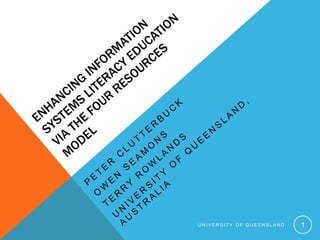 Enhancing Information Systems Literacy Education via the Four Resources Model Peter Clutterbuck Owen Seamons Terry Rowlands University of Queensland, Australia 1 University of Queensland 