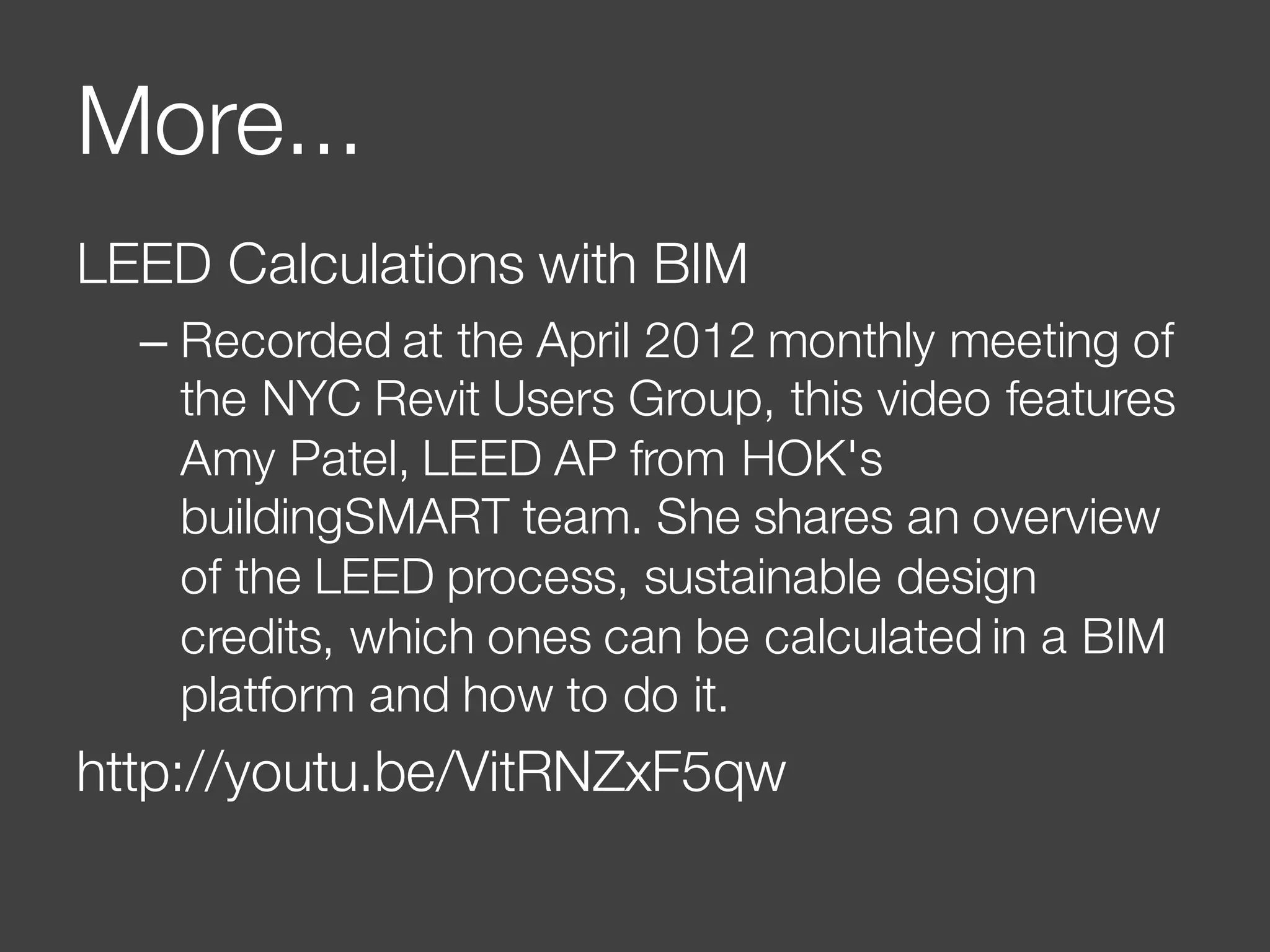 More...
LEED Calculations with BIM
– Recorded at the April 2012 monthly meeting of
the NYC Revit Users Group, this video features
Amy Patel, LEED AP from HOK's
buildingSMART team. She shares an overview
of the LEED process, sustainable design
credits, which ones can be calculated in a BIM
platform and how to do it.
http://youtu.be/VitRNZxF5qw
 